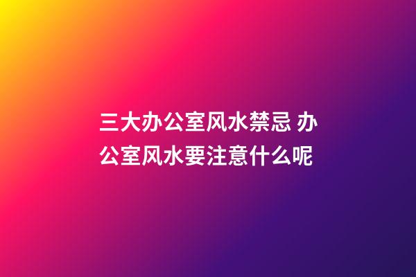 三大办公室风水禁忌 办公室风水要注意什么呢